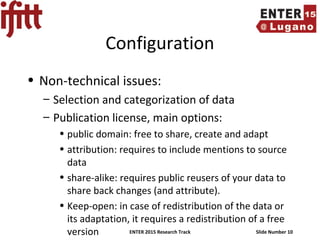 ENTER 2015 Research Track Slide Number 10
Configuration
• Non-technical issues:
– Selection and categorization of data
– Publication license, main options:
• public domain: free to share, create and adapt
• attribution: requires to include mentions to source
data
• share-alike: requires public reusers of your data to
share back changes (and attribute).
• Keep-open: in case of redistribution of the data or
its adaptation, it requires a redistribution of a free
version
 