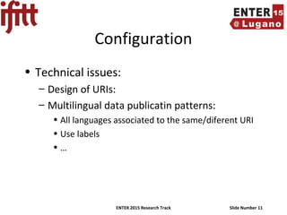 ENTER 2015 Research Track Slide Number 11
Configuration
• Technical issues:
– Design of URIs:
– Multilingual data publicatin patterns:
• All languages associated to the same/diferent URI
• Use labels
• …
 