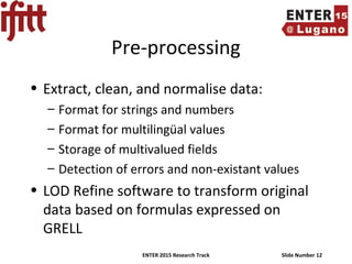 ENTER 2015 Research Track Slide Number 12
Pre-processing
• Extract, clean, and normalise data:
– Format for strings and numbers
– Format for multilingüal values
– Storage of multivalued fields
– Detection of errors and non-existant values
• LOD Refine software to transform original
data based on formulas expressed on
GRELL
 