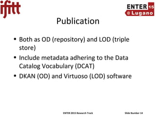 ENTER 2015 Research Track Slide Number 14
Publication
• Both as OD (repository) and LOD (triple
store)
• Include metadata adhering to the Data
Catalog Vocabulary (DCAT)
• DKAN (OD) and Virtuoso (LOD) software
 