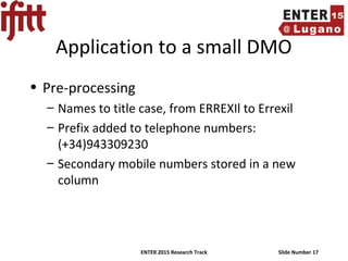 ENTER 2015 Research Track Slide Number 17
Application to a small DMO
• Pre-processing
– Names to title case, from ERREXIl to Errexil
– Prefix added to telephone numbers:
(+34)943309230
– Secondary mobile numbers stored in a new
column
 