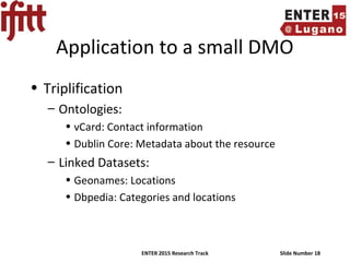 ENTER 2015 Research Track Slide Number 18
Application to a small DMO
• Triplification
– Ontologies:
• vCard: Contact information
• Dublin Core: Metadata about the resource
– Linked Datasets:
• Geonames: Locations
• Dbpedia: Categories and locations
 