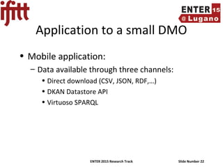 ENTER 2015 Research Track Slide Number 22
Application to a small DMO
• Mobile application:
– Data available through three channels:
• Direct download (CSV, JSON, RDF,…)
• DKAN Datastore API
• Virtuoso SPARQL
 