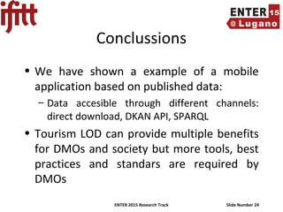ENTER 2015 Research Track Slide Number 24
Conclussions
• We have shown a example of a mobile
application based on published data:
– Data accesible through different channels:
direct download, DKAN API, SPARQL
• Tourism LOD can provide multiple benefits
for DMOs and society but more tools, best
practices and standars are required by
DMOs
 