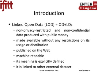ENTER 2015 Research Track Slide Number 3
Introduction
• Linked Open Data (LOD) = OD+LD:
– non-privacy-restricted and non-confidential
data produced with public money
– made available without any restrictions on its
usage or distribution
– published on the Web
– machine readable
– its meaning is explicitly defined
– it is linked to other external dataset
 