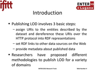 ENTER 2015 Research Track Slide Number 4
Introduction
• Publishing LOD involves 3 basic steps:
– assign URIs to the entities described by the
dataset and dereference these URIs over the
HTTP protocol into RDF representations
– set RDF links to other data sources on the Web
– provide metadata about published data
• Researchers have proposed different
methodologies to publish LOD for a variety
of domains
 