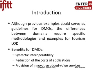 ENTER 2015 Research Track Slide Number 5
Introduction
• Although previous examples could serve as
guidelines for DMOs, the differences
between domains require specific
methodologies and examples for tourism
LOD
• Benefits for DMOs:
– Syntactic interoperatiblity
– Reduction of the costs of applications
– Provision of innovative added-value services
 