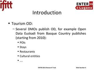 ENTER 2015 Research Track Slide Number 6
Introduction
• Tourism OD:
– Several DMOs publish OD, for example Open
Data Euskadi from Basque Country publishes
(starting from 2010):
• POIs
• Stays
• Restaurants
• Cultural entities
• ….
 