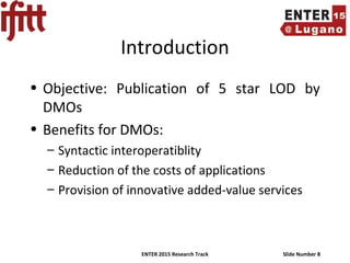 ENTER 2015 Research Track Slide Number 8
Introduction
• Objective: Publication of 5 star LOD by
DMOs
• Benefits for DMOs:
– Syntactic interoperatiblity
– Reduction of the costs of applications
– Provision of innovative added-value services
 