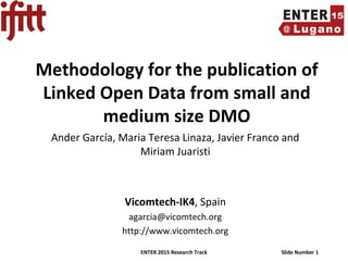 ENTER 2015 Research Track Slide Number 1
Methodology for the publication of
Linked Open Data from small and
medium size DMO
Ander García, Maria Teresa Linaza, Javier Franco and
Miriam Juaristi
Vicomtech-IK4, Spain
agarcia@vicomtech.org
http://www.vicomtech.org
 