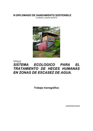 III DIPLOMADO DE SANEAMIENTO SOSTENIBLE
La Molina, octubre del 2012
TITULO
SISTEMA ECOLOGICO PARA EL
TRATAMIENTO DE HECES HUMANAS
EN ZONAS DE ESCASEZ DE AGUA.
Trabajo monográfico
Juvenal García Armas
 