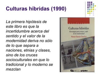 Culturas híbridas (1990)
La primera hipótesis de
este libro es que la
incertidumbre acerca del
sentido y el valor de la
modernidad deriva no sólo
de lo que separa a
naciones, etnias y clases,
sino de los cruces
socioculturales en que lo
tradicional y lo moderno se
mezclan
 