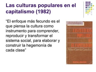 Las culturas populares en el
capitalismo (1982)
“El enfoque más fecundo es el
que piensa la cultura como
instrumento para comprender,
reproducir y transformar el
sistema social, para elaborar y
construir la hegemonía de
cada clase”
 