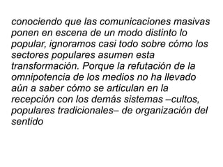 conociendo que las comunicaciones masivas
ponen en escena de un modo distinto lo
popular, ignoramos casi todo sobre cómo los
sectores populares asumen esta
transformación. Porque la refutación de la
omnipotencia de los medios no ha llevado
aún a saber cómo se articulan en la
recepción con los demás sistemas –cultos,
populares tradicionales– de organización del
sentido
 