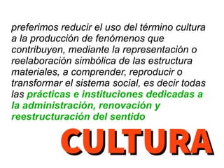 preferimos reducir el uso del término cultura
a la producción de fenómenos que
contribuyen, mediante la representación o
reelaboración simbólica de las estructura
materiales, a comprender, reproducir o
transformar el sistema social, es decir todas
las prácticas e instituciones dedicadas a
la administración, renovación y
reestructuración del sentido
CULTURACULTURA
 
