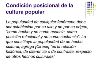 Condición posicional de la
cultura popular
La popularidad de cualquier fenómeno debe
ser establecida por su uso y no por su origen,
“como hecho y no como esencia, como
posición relacional y no como sustancia”. Lo
que constituye la popularidad de un hecho
cultural, agrega [Cirese] “es la relación
histórica, de diferencia o de contraste, respecto
de otros hechos culturales”
 