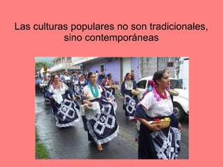 Las culturas populares no son tradicionales,
sino contemporáneas
 