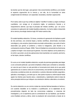 las teorías que les dan lugar, para generar más conocimientos científicos y así ampliar
el espectro cognoscitivo de la ciencia y, con ella, de la humanidad en tanto
conglomerado de individuos con capacidad, necesidad y voluntad cognoscente.
Por lo tanto, todo lo que hoy conlleva el adjetivo "científico" le debe su origen al enfoque
cuantitativo, con arraigo en el empirismo inglés, el positivismo francés y el
neopositivismo alemán, que bajo el precepto del método científico, que –en suma–
consiste en la aplicación del modelo hipotético-deductivo, ha hecho viable el desarrollo
de la ciencia y tecnología desde el siglo XVI hasta nuestros días.
El modelo hipotético-deductivo. En breve, consiste en la generación de hipótesis a partir
de dos premisas, una universal (leyes y teorías científicas, denominada: enunciado
nomológico) y otra empírica (denominada enunciado entimemático, que sería el hecho
observable que genera el problema y motiva la indagación), para llevarla a la
contrastación empírica (Popper, 2008). Tiene la finalidad de comprender los fenómenos
y explicar el origen o las causas que la generan. Sus otros objetivos son la predicción y
el control, que serían una de las aplicaciones más importantes con sustento, asimismo,
en las leyes y teorías científicas.
En suma, en el modelo hipotético-deductivo se parte de premisas generales para llegar
a una conclusión particular, que sería la hipótesis a falsar para contrastar su veracidad,
en caso de que lo fuera no solo permitiría el incremento de la teoría de la que partió
(generando así un avance cíclico en el conocimiento), sino también el planteamiento de
soluciones a problemas tanto de corte teórico o práctico (llamado también pragmático,
aplicativo o tecnológico), y en tanto que no, bien podría impulsar su reformulación hasta
agotar los intentos para hacerla veraz, o abandonarla y replantearla sobre la base de
otros preceptos teóricos que indiquen una orientación distinta o alternativa a la anterior.
Su camino deductivo es uno común a todas las ciencias fácticas basadas en hechos y
con sustento ineludible en la medición o cuantificación, en la objetividad de los
procedimientos (dejando de lado las convicciones subjetivas, o creencias del
investigador) y en la experiencia para la contrastación de sus hipótesis, que tendrían
como finalidad primera y última, tanto la ampliación del conocimiento a través de la
 