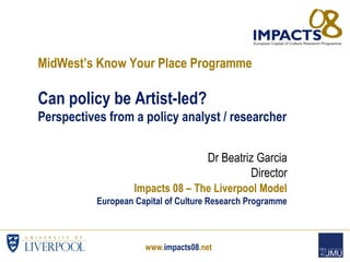 www.impacts08.net
MidWest’s Know Your Place Programme
Can policy be Artist-led?
Perspectives from a policy analyst / researcher
Dr Beatriz Garcia
Director
Impacts 08 – The Liverpool Model
European Capital of Culture Research Programme
 
