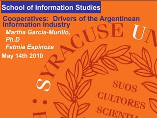 School of Information Studies
School of Information Studies
Cooperatives: Drivers of the Argentinean
Information Industry
 Martha Garcia-Murillo,
 Ph.D
 Fatmia Espinoza
May 14th 2010
 