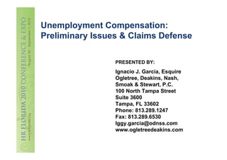 Unemployment Compensation:
Preliminary Issues & Claims Defense

                 PRESENTED BY:
                 Ignacio J. Garcia, Esquire
                 Ogletree, Deakins, Nash,
                 Smoak & Stewart, P.C.
                 100 North Tampa Street
                 Suite 3600
                 Tampa, FL 33602
                 Phone: 813.289.1247
                 Fax: 813.289.6530
                 Iggy.garcia@odnss.com
                 www.ogletreedeakins.com
 