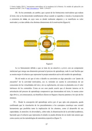 J. García Andrés (2011). “mecanismos motivadores en la enseñanza de la Historia. Un modelo de aplicación con
alumnos de ESO”, Clío 37 http://clio.rediris.es. ISSN: 1139-6237.
III.- Se ha constatado, en cambio, que a pesar de las limitaciones motivadoras que rodean
al éxito, éste se ha demostrado notablemente eficaz cuando se supedita o vincula a la proposición
o existencia de retos, en cuyo seno es donde realmente adquiere y se manifiesta su valor
motivador y se dan cabida a las distintas dimensiones de la motivación (figura 6).
Figura 6
Lo es básicamente debido a que se trata de un atractivo a priori, con un componente
intelectual que otorga una dimensión personal al proceso de aprendizaje, todo lo cual facilita que
se asuma mejor el esfuerzo que representa la propia naturaleza activa del modelo de aprendizaje.
De tal modo es así que el reto o desafío se convierten en algo parecido a un “punto de
encuentro” de la actividad motivadora, eso sí, teniendo en cuenta la conveniencia de ser
conscientes de las virtualidades del reto y de su explicitación, tal como se planteaba con el valor
intrínseco de los contenidos. Como en ese caso puede ocurrir que el docente inmerso en la
articulación del proceso de aprendizaje comprensivo que desencadena tal éxito, lo asuma como
algo obvio y, en consecuencia, sus benéficos efectos no lleguen a hacerse patentes a los ojos de los
alumnos.
IV.- Desde la concepción del aprendizaje activo por el que opta esta propuesta, queda
confirmado que la vinculación de los procedimientos a los conceptos constituye una versátil
herramienta que posibilita tanto la implicación de los alumnos, como el desarrollo de sus
capacidades, la atención a la diversidad y, sobre todo, la dinamización de la actividad académica,
haciendo que el esfuerzo que representa el estudio se pueda afrontar de un modo más ameno que
como ocurre con las metodologías de naturaleza expositiva (figura 7).
17
 