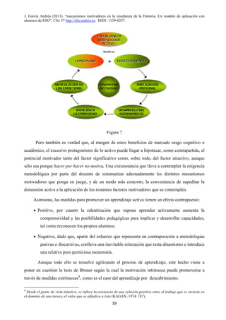 J. García Andrés (2011). “mecanismos motivadores en la enseñanza de la Historia. Un modelo de aplicación con
alumnos de ESO”, Clío 37 http://clio.rediris.es. ISSN: 1139-6237.
Figura 7
Pero también es verdad que, al margen de estos beneficios de marcado sesgo cognitivo o
académico, el excesivo protagonismo de lo activo puede llegar a hipotecar, como contrapartida, el
potencial motivador tanto del factor significativo como, sobre todo, del factor atractivo, aunque
sólo sea porque hacer por hacer no motiva. Una circunstancia que lleva a contemplar la exigencia
metodológica por parte del docente de sistematizar adecuadamente los distintos mecanismos
motivadores que ponga en juego, y de un modo más concreto, la conveniencia de supeditar la
dimensión activa a la aplicación de los restantes factores motivadores que se contemplen.
Asimismo, las medidas para promover un aprendizaje activo tienen un efecto contrapuesto:
• Positivo, por cuanto la ralentización que supone aprender activamente aumenta la
comprensividad y las posibilidades pedagógicas para implicar y desarrollar capacidades,
tal como reconocen los propios alumnos;
• Negativo, dado que, aparte del esfuerzo que representa en contraposición a metodologías
pasivas o discursivas, conlleva una inevitable reiteración que resta dinamismo e introduce
una relativa pero perniciosa monotonía.
Aunque todo ello se resuelve agilizando el proceso de aprendizaje, este hecho viene a
poner en cuestión la tesis de Bruner según la cual la motivación intrínseca puede promoverse a
través de medidas extrínsecas8
, como es el caso del aprendizaje por descubrimiento.
8
Desde el punto de vista intuitivo, se infiere la existencia de una relación positiva entre el trabajo que se invierte en
el dominio de una tarea y el valor que se adjudica a ésta (KAGAN, 1974: 187).
18
 