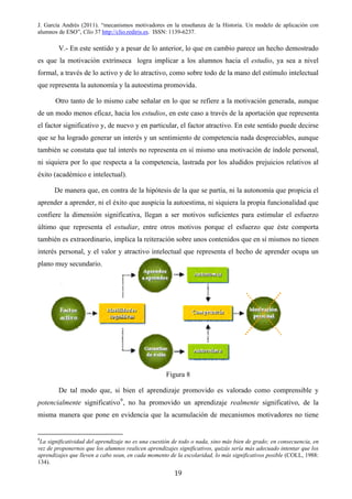 J. García Andrés (2011). “mecanismos motivadores en la enseñanza de la Historia. Un modelo de aplicación con
alumnos de ESO”, Clío 37 http://clio.rediris.es. ISSN: 1139-6237.
V.- En este sentido y a pesar de lo anterior, lo que en cambio parece un hecho demostrado
es que la motivación extrínseca logra implicar a los alumnos hacia el estudio, ya sea a nivel
formal, a través de lo activo y de lo atractivo, como sobre todo de la mano del estímulo intelectual
que representa la autonomía y la autoestima promovida.
Otro tanto de lo mismo cabe señalar en lo que se refiere a la motivación generada, aunque
de un modo menos eficaz, hacia los estudios, en este caso a través de la aportación que representa
el factor significativo y, de nuevo y en particular, el factor atractivo. En este sentido puede decirse
que se ha logrado generar un interés y un sentimiento de competencia nada despreciables, aunque
también se constata que tal interés no representa en sí mismo una motivación de índole personal,
ni siquiera por lo que respecta a la competencia, lastrada por los aludidos prejuicios relativos al
éxito (académico e intelectual).
De manera que, en contra de la hipótesis de la que se partía, ni la autonomía que propicia el
aprender a aprender, ni el éxito que auspicia la autoestima, ni siquiera la propia funcionalidad que
confiere la dimensión significativa, llegan a ser motivos suficientes para estimular el esfuerzo
último que representa el estudiar, entre otros motivos porque el esfuerzo que éste comporta
también es extraordinario, implica la reiteración sobre unos contenidos que en sí mismos no tienen
interés personal, y el valor y atractivo intelectual que representa el hecho de aprender ocupa un
plano muy secundario.
Figura 8
De tal modo que, si bien el aprendizaje promovido es valorado como comprensible y
potencialmente significativo9
, no ha promovido un aprendizaje realmente significativo, de la
misma manera que pone en evidencia que la acumulación de mecanismos motivadores no tiene
9
La significatividad del aprendizaje no es una cuestión de todo o nada, sino más bien de grado; en consecuencia, en
vez de proponernos que los alumnos realicen aprendizajes significativos, quizás sería más adecuado intentar que los
aprendizajes que lleven a cabo sean, en cada momento de la escolaridad, lo más significativos posible (COLL, 1988:
134).
19
 