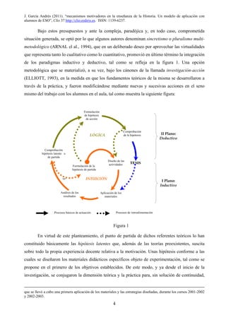 J. García Andrés (2011). “mecanismos motivadores en la enseñanza de la Historia. Un modelo de aplicación con
alumnos de ESO”, Clío 37 http://clio.rediris.es. ISSN: 1139-6237.
Bajo estos presupuestos y ante la compleja, paradójica y, en todo caso, comprometida
situación generada, se optó por lo que algunos autores denominan sincretismo o pluralismo multi-
metodológico (ARNAL el al., 1994), que en un deliberado deseo por aprovechar las virtualidades
que representa tanto lo cualitativo como lo cuantitativo, promovió en último término la integración
de los paradigmas inductivo y deductivo, tal como se refleja en la figura 1. Una opción
metodológica que se materializó, a su vez, bajo los cánones de la llamada investigación-acción
(ELLIOTT, 1993), en la medida en que los fundamentos teóricos de la misma se desarrollaron a
través de la práctica, y fueron modificándose mediante nuevas y sucesivas acciones en el seno
mismo del trabajo con los alumnos en el aula, tal como muestra la siguiente figura:
Figura 1
En virtud de este planteamiento, el punto de partida de dichos referentes teóricos lo han
constituido básicamente las hipótesis latentes que, además de las teorías preexistentes, suscita
sobre todo la propia experiencia docente relativa a la motivación. Unas hipótesis conforme a las
cuales se diseñaron los materiales didácticos específicos objeto de experimentación, tal como se
propone en el primero de los objetivos establecidos. De este modo, y ya desde el inicio de la
investigación, se conjugaron la dimensión teórica y la práctica para, sin solución de continuidad,
que se llevó a cabo una primera aplicación de los materiales y las estrategias diseñadas, durante los cursos 2001-2002
y 2002-2003.
Formulación de la
hipótesis de partida
Diseño de las
actividades
Aplicación de los
materiales
Análisis de los
resultados
Formulación
de hipótesis
de acción
INTUICIÓN
I Plano:
Inductivo
II Plano:
Deductivo
Comprobación
hipótesis latente o
de partida
TESIS
Comprobación
de la hipótesisLÓGICA
re-
Procesos de retroalimentaciónProcesos básicos de actuación
4
 