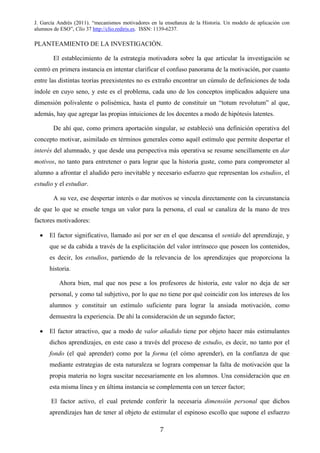 J. García Andrés (2011). “mecanismos motivadores en la enseñanza de la Historia. Un modelo de aplicación con
alumnos de ESO”, Clío 37 http://clio.rediris.es. ISSN: 1139-6237.
PLANTEAMIENTO DE LA INVESTIGACIÓN.
El establecimiento de la estrategia motivadora sobre la que articular la investigación se
centró en primera instancia en intentar clarificar el confuso panorama de la motivación, por cuanto
entre las distintas teorías preexistentes no es extraño encontrar un cúmulo de definiciones de toda
índole en cuyo seno, y este es el problema, cada uno de los conceptos implicados adquiere una
dimensión polivalente o polisémica, hasta el punto de constituir un “totum revolutum” al que,
además, hay que agregar las propias intuiciones de los docentes a modo de hipótesis latentes.
De ahí que, como primera aportación singular, se estableció una definición operativa del
concepto motivar, asimilado en términos generales como aquél estímulo que permite despertar el
interés del alumnado, y que desde una perspectiva más operativa se resume sencillamente en dar
motivos, no tanto para entretener o para lograr que la historia guste, como para comprometer al
alumno a afrontar el aludido pero inevitable y necesario esfuerzo que representan los estudios, el
estudio y el estudiar.
A su vez, ese despertar interés o dar motivos se vincula directamente con la circunstancia
de que lo que se enseñe tenga un valor para la persona, el cual se canaliza de la mano de tres
factores motivadores:
• El factor significativo, llamado así por ser en el que descansa el sentido del aprendizaje, y
que se da cabida a través de la explicitación del valor intrínseco que poseen los contenidos,
es decir, los estudios, partiendo de la relevancia de los aprendizajes que proporciona la
historia.
Ahora bien, mal que nos pese a los profesores de historia, este valor no deja de ser
personal, y como tal subjetivo, por lo que no tiene por qué coincidir con los intereses de los
alumnos y constituir un estímulo suficiente para lograr la ansiada motivación, como
demuestra la experiencia. De ahí la consideración de un segundo factor;
• El factor atractivo, que a modo de valor añadido tiene por objeto hacer más estimulantes
dichos aprendizajes, en este caso a través del proceso de estudio, es decir, no tanto por el
fondo (el qué aprender) como por la forma (el cómo aprender), en la confianza de que
mediante estrategias de esta naturaleza se lograra compensar la falta de motivación que la
propia materia no logra suscitar necesariamente en los alumnos. Una consideración que en
esta misma línea y en última instancia se complementa con un tercer factor;
El factor activo, el cual pretende conferir la necesaria dimensión personal que dichos
aprendizajes han de tener al objeto de estimular el espinoso escollo que supone el esfuerzo
7
 