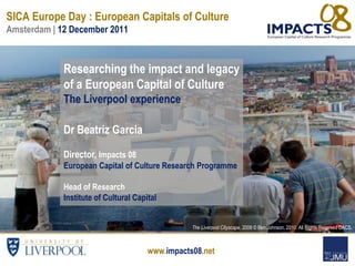 SICA Europe Day : European Capitals of Culture
Amsterdam | 12 December 2011



             Researching the impact and legacy
             of a European Capital of Culture
             The Liverpool experience

             Dr Beatriz Garcia

             Director, Impacts 08
             European Capital of Culture Research Programme

             Head of Research
             Institute of Cultural Capital


                                                  The Liverpool Cityscape, 2008 © Ben Johnson, 2010. All Rights Reserved DACS.



                                       www.impacts08.net
 