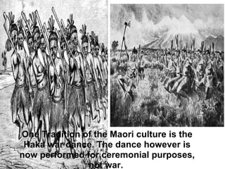 One Tradition of the Maori culture is the Haka war dance. The dance however is now performed for ceremonial purposes, not war.  