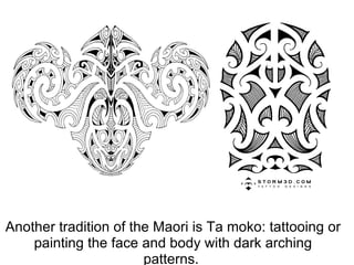 Another tradition of the Maori is Ta moko: tattooing or painting the face and body with dark arching patterns.  