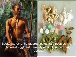 Sadly, like other conquered indigenous peoples, many Maori struggle with poverty,alcoholism and drug abuse.