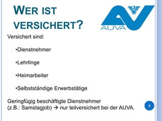 WER IST
VERSICHERT?
Versichert sind:

•Dienstnehmer
•Lehrlinge
•Heimarbeiter
•Selbstständige Erwerbstätige
Geringfügig beschäftigte Dienstnehmer
(z.B.: Samstagjob)  nur teilversichert bei der AUVA.

5

 