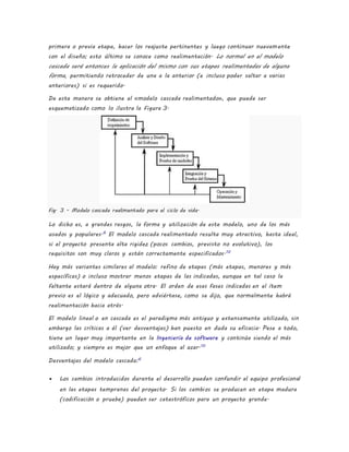 primera o previa etapa, hacer los reajuste pertinentes y luego continuar nuevamente
con el diseño; esto último se conoce como realimentación. Lo normal en el modelo
cascada será entonces la aplicación del mismo con sus etapas realimentadas de alguna
forma, permitiendo retroceder de una a la anterior (e incluso poder saltar a varias
anteriores) si es requerido.
De esta manera se obtiene el «modelo cascada realimentado», que puede ser
esquematizado como lo ilustra la Figura 3.
Fig. 3 - Modelo cascada realimentado para el ciclo de vida.
Lo dicho es, a grandes rasgos, la forma y utilización de este modelo, uno de los más
usados y populares.6
El modelo cascada realimentado resulta muy atractivo, hasta ideal,
si el proyecto presenta alta rigidez (pocos cambios, previsto no evolutivo), los
requisitos son muy claros y están correctamente especificados.10
Hay más variantes similares al modelo: refino de etapas (más etapas, menores y más
específicas) o incluso mostrar menos etapas de las indicadas, aunque en tal caso la
faltante estará dentro de alguna otra. El orden de esas fases indicadas en el ítem
previo es el lógico y adecuado, pero adviértase, como se dijo, que normalmente habrá
realimentación hacia atrás.
El modelo lineal o en cascada es el paradigma más antiguo y extensamente utilizado, sin
embargo las críticas a él (ver desventajas) han puesto en duda su eficacia. Pese a todo,
tiene un lugar muy importante en la Ingeniería de software y continúa siendo el más
utilizado; y siempre es mejor que un enfoque al azar.10
Desventajas del modelo cascada:6
 Los cambios introducidos durante el desarrollo pueden confundir al equipo profesional
en las etapas tempranas del proyecto. Si los cambios se producen en etapa madura
(codificación o prueba) pueden ser catastróficos para un proyecto grande.
 