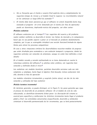  No es frecuente que el cliente o usuario final explicite clara y completamente los
requisitos (etapa de inicio); y el modelo lineal lo requiere. La incertidumbre natural
en los comienzos es luego difícil de acomodar.10
 El cliente debe tener paciencia ya que el software no estará disponible hasta muy
avanzado el proyecto. Un error detectado por el cliente (en fase de operación)
puede ser desastroso, implicando reinicio del proyecto, con altos costos.
Modelos evolutivos
El software evoluciona con el tiempo.11 9
Los requisitos del usuario y del producto
suelen cambiar conforme se desarrolla el mismo. Las fechas de mercado y la competencia
hacen que no sea posible esperar a poner en el mercado un producto absolutamente
completo, por lo que se aconsejable introducir una versión funcional limitada de alguna
forma para aliviar las presiones competitivas.
En esas u otras situaciones similares los desarrolladores necesitan modelos de progreso
que estén diseñados para acomodarse a una evolución temporal o progresiva, donde los
requisitos centrales son conocidos de antemano, aunque no estén bien definidos a nivel
detalle.
En el modelo cascada y cascada realimentado no se tiene demasiado en cuenta la
naturaleza evolutiva del software,11
se plantea como estático, con requisitos bien
conocidos y definidos desde el inicio.6
Los evolutivos son modelos iterativos, permiten desarrollar versiones cada vez más
completas y complejas, hasta llegar al objetivo final deseado; incluso evolucionar más
allá, durante la fase de operación.
Los modelos «iterativo incremental» y «espiral» (entre otros) son dos de los más
conocidos y utilizados del tipo evolutivo.
Modelo iterativo incremental
En términos generales, se puede distinguir, en la Figura 4, los pasos generales que sigue
el proceso de desarrollo de un producto software. En el modelo de ciclo de vida
seleccionado, se identifican claramente dichos pasos. La descripción del sistema es
esencial para especificar y confeccionar los distintos incrementos hasta llegar al producto
global y final. Las actividades concurrentes (especificación, desarrollo y validación)
sintetizan el desarrollo pormenorizado de los incrementos, que se hará posteriormente.
 