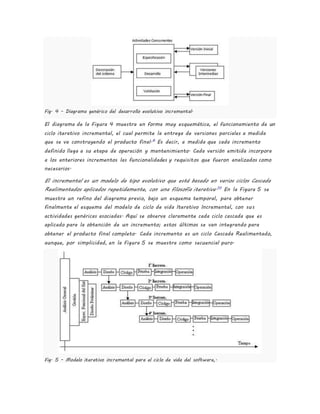 Fig. 4 - Diagrama genérico del desarrollo evolutivo incremental.
El diagrama de la Figura 4 muestra en forma muy esquemática, el funcionamiento de un
ciclo iterativo incremental, el cual permite la entrega de versiones parciales a medida
que se va construyendo el producto final.6
Es decir, a medida que cada incremento
definido llega a su etapa de operación y mantenimiento. Cada versión emitida incorpora
a los anteriores incrementos las funcionalidades y requisitos que fueron analizados como
necesarios.
El incremental es un modelo de tipo evolutivo que está basado en varios ciclos Cascada
Realimentados aplicados repetidamente, con una filosofía iterativa.10
En la Figura 5 se
muestra un refino del diagrama previo, bajo un esquema temporal, para obtener
finalmente el esquema del modelo de ciclo de vida Iterativo Incremental, con sus
actividades genéricas asociadas. Aquí se observa claramente cada ciclo cascada que es
aplicado para la obtención de un incremento; estos últimos se van integrando para
obtener el producto final completo. Cada incremento es un ciclo Cascada Realimentado,
aunque, por simplicidad, en la Figura 5 se muestra como secuencial puro.
Fig. 5 - Modelo iterativo incremental para el ciclo de vida del software,.
 
