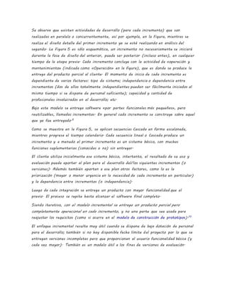 Se observa que existen actividades de desarrollo (para cada incremento) que son
realizadas en paralelo o concurrentemente, así por ejemplo, en la Figura, mientras se
realiza el diseño detalle del primer incremento ya se está realizando en análisis del
segundo. La Figura 5 es sólo esquemática, un incremento no necesariamente se iniciará
durante la fase de diseño del anterior, puede ser posterior (incluso antes), en cualquier
tiempo de la etapa previa. Cada incremento concluye con la actividad de «operación y
mantenimiento» (indicada como «Operación» en la figura), que es donde se produce la
entrega del producto parcial al cliente. El momento de inicio de cada incremento es
dependiente de varios factores: tipo de sistema; independencia o dependencia entre
incrementos (dos de ellos totalmente independientes pueden ser fácilmente iniciados al
mismo tiempo si se dispone de personal suficiente); capacidad y cantidad de
profesionales involucrados en el desarrollo; etc.
Bajo este modelo se entrega software «por partes funcionales más pequeñas», pero
reutilizables, llamadas incrementos. En general cada incremento se construye sobre aquel
que ya fue entregado.6
Como se muestra en la Figura 5, se aplican secuencias Cascada en forma escalonada,
mientras progresa el tiempo calendario. Cada secuencia lineal o Cascada produce un
incremento y a menudo el primer incremento es un sistema básico, con muchas
funciones suplementarias (conocidas o no) sin entregar.
El cliente utiliza inicialmente ese sistema básico, intertanto, el resultado de su uso y
evaluación puede aportar al plan para el desarrollo del/los siguientes incrementos (o
versiones). Además también aportan a ese plan otros factores, como lo es la
priorización (mayor o menor urgencia en la necesidad de cada incremento en particular)
y la dependencia entre incrementos (o independencia).
Luego de cada integración se entrega un producto con mayor funcionalidad que el
previo. El proceso se repite hasta alcanzar el software final completo.
Siendo iterativo, con el modelo incremental se entrega un producto parcial pero
completamente operacional en cada incremento, y no una parte que sea usada para
reajustar los requisitos (como si ocurre en el modelo de construcción de prototipos).10
El enfoque incremental resulta muy útil cuando se dispone de baja dotación de personal
para el desarrollo; también si no hay disponible fecha límite del proyecto por lo que se
entregan versiones incompletas pero que proporcionan al usuario funcionalidad básica (y
cada vez mayor). También es un modelo útil a los fines de versiones de evaluación.
 