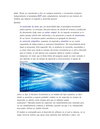 Nota: Puede ser considerado y útil, en cualquier momento o incremento incorporar
temporalmente el paradigma MCP como complemento, teniendo así una mixtura de
modelos que mejoran el esquema y desarrollo general.
Ejemplo:
Un procesador de texto que sea desarrollado bajo el paradigma Incremental
podría aportar, en principio, funciones básicas de edición de archivos y producción
de documentos (algo como un editor simple). En un segundo incremento se le
podría agregar edición más sofisticada, y de generación y mezcla de documentos.
En un tercer incremento podría considerarse el agregado de funciones
de corrección ortográfica, esquemas de paginado y plantillas; en un cuarto
capacidades de dibujo propias y ecuaciones matemáticas. Así sucesivamente hasta
llegar al procesador final requerido. Así, el producto va creciendo, acercándose a
su meta final, pero desde la entrega del primer incremento ya es útil y funcional
para el cliente, el cual observa una respuesta rápida en cuanto a entrega
temprana; sin notar que la fecha límite del proyecto puede no estar acotada ni
tan definida, lo que da margen de operación y alivia presiones al equipo de
desarrollo.
Como se dijo, el Iterativo Incremental es un modelo del tipo evolutivo, es decir
donde se permiten y esperan probables cambios en los requisitos en tiempo de
desarrollo; se admite cierto margen para que el software pueda
evolucionar.9
Aplicable cuando los requisitos son medianamente bien conocidos pero
no son completamente estáticos y definidos, cuestión esa que si es indispensable
para poder utilizar un modelo Cascada.
El modelo es aconsejable para el desarrollo de software en el cual se observe, en su
etapa inicial de análisis, que posee áreas bastante bien definidas a cubrir, con
 