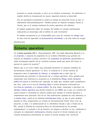 presenta en estado avanzado, es decir en los últimos incrementos. En definitiva, el
modelo facilita la incorporación de nuevos requisitos durante el desarrollo.
Con un paradigma incremental se reduce el tiempo de desarrollo inicial, ya que se
implementa funcionalidad parcial. También provee un impacto ventajoso frente al
cliente, que es la entrega temprana de partes operativas del software.
El modelo proporciona todas las ventajas del modelo en cascada realimentado,
reduciendo sus desventajas sólo al ámbito de cada incremento.
El modelo incremental no es recomendable para casos de sistemas de tiempo real,
de alto nivel de seguridad, de procesamiento distribuido, o de alto índice de riesgos.
Clasificaciones
Sistema operativo
Un sistema operativo (SO o, frecuentemente, OS —del inglés Operating System—) es
un programa o conjunto de programas de un sistema informático que gestiona los
recursos de hardware y provee servicios a los programas de aplicación, ejecutándose en
modo privilegiado respecto de los restantes (aunque puede que parte del mismo se
ejecute en espacio de usuario).2
Nótese que es un error común muy extendido denominar al conjunto completo de
herramientas sistema operativo,3
es decir, la inclusión en el mismo término de
programas como el explorador de ficheros, el navegador web y todo tipo de
herramientas que permiten la interacción con el sistema operativo. Otro ejemplo para
comprender esta diferencia se encuentra en la plataforma Amiga, donde elentorno
gráfico de usuario se distribuía por separado, de modo que, también podía reemplazarse
por otro, como era el caso de directory Opus o incluso manejarlo arrancando con
una línea de comandos y el sistema gráfico. De este modo, comenzaba a funcionar con
elpropio sistema operativo que llevaba incluido en una ROM, por lo que era cuestión del
usuario decidir si necesitaba un entorno gráfico para manejar el sistema operativo o
simplemente otra aplicación. Uno de los más prominentes ejemplos de esta diferencia, es
el núcleo Linux, usado en las llamadas distribuciones Linux, ya que al estar también
basadas en Unix, proporcionan un sistema de funcionamiento similar. Este error de
precisión, se debe a la modernización de la informática llevada a cabo a finales de los
80, cuando la filosofía de estructura básica de funcionamiento de los grandes
computadores4
se rediseñó a fin de llevarla a los hogares y facilitar su uso, cambiando el
concepto de computador multiusuario, (muchos usuarios al mismo tiempo) por un
sistema monousuario (únicamente un usuario al mismo tiempo) más sencillo de
 
