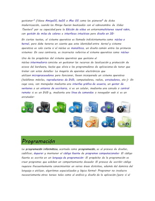 gestionar.5
(Véase AmigaOS, beOS o Mac OS como los pioneros6
de dicha
modernización, cuando los Amiga fueron bautizados con el sobrenombre de Video
Toasters7
por su capacidad para la Edición de vídeo en entornomultitarea round robin,
con gestión de miles de colores e interfaces intuitivos para diseño en 3D.
En ciertos textos, el sistema operativo es llamado indistintamente como núcleo o
kernel, pero debe tenerse en cuenta que esta identidad entre kernel y sistema
operativo es solo cierta si el núcleo es monolítico, un diseño común entre los primeros
sistemas. En caso contrario, es incorrecto referirse al sistema operativo como núcleo.
Uno de los propósitos del sistema operativo que gestiona el
núcleo intermediario consiste en gestionar los recursos de localización y protección de
acceso del hardware, hecho que alivia a los programadores de aplicaciones de tener que
tratar con estos detalles. La mayoría de aparatos electrónicos que
utilizan microprocesadores para funcionar, llevan incorporado un sistema operativo
(teléfonos móviles, reproductores de DVD, computadoras, radios, enrutadores, etc.). En
cuyo caso, son manejados mediante una interfaz gráfica de usuario, un gestor de
ventanas o un entorno de escritorio, si es un celular, mediante una consola o control
remoto si es un DVD y, mediante una línea de comandos o navegador web si es un
enrutador.
Programación
La programación informática, acortada como programación, es el proceso de diseñar,
codificar, depurar y mantener el código fuente de programas computacionales. El código
fuente es escrito en un lenguaje de programación. El propósito de la programación es
crear programas que exhiban un comportamiento deseado. El proceso de escribir código
requiere frecuentemente conocimientos en varias áreas distintas, además del dominio del
lenguaje a utilizar, algoritmos especializados y lógica formal. Programar no involucra
necesariamente otras tareas tales como el análisis y diseño de la aplicación (pero sí el
 