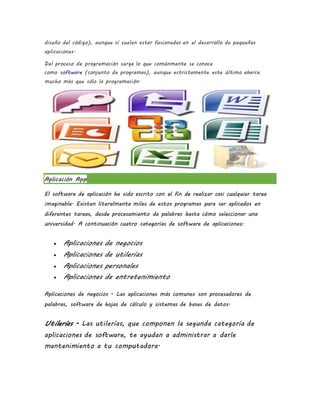 diseño del código), aunque sí suelen estar fusionadas en el desarrollo de pequeñas
aplicaciones.
Del proceso de programación surge lo que comúnmente se conoce
como software (conjunto de programas), aunque estrictamente este último abarca
mucho más que sólo la programación.
Aplicación App
El software de aplicación ha sido escrito con el fin de realizar casi cualquier tarea
imaginable. Existen literalmente miles de estos programas para ser aplicados en
diferentes tareas, desde procesamiento de palabras hasta cómo seleccionar una
universidad. A continuación cuatro categorías de software de aplicaciones:
 Aplicaciones de negocios
 Aplicaciones de utilerías
 Aplicaciones personales
 Aplicaciones de entretenimiento
Aplicaciones de negocios - Las aplicaciones más comunes son procesadores de
palabras, software de hojas de cálculo y sistemas de bases de datos.
Utilerías - Las utilerías, que componen la segunda categoría de
aplicaciones de software, te ayudan a administrar a darle
mantenimiento a tu computadora.
 