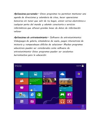 Aplicaciones personales - Estos programas te permiten mantener una
agenda de direcciones y calendario de citas, hacer operaciones
bancarias sin tener que salir de tu hogar, enviar correo electrónico a
cualquier parte del mundo y además conectarte a servicios
informáticos que ofrecen grandes bases de datos de información
valiosa.
Aplicaciones de entretenimiento - Software de entretenimiento:
Videojuegos de galería, simuladores de vuelo, juegos interactivos de
misterio y rompecabezas difíciles de solucionar. Muchos programas
educativos pueden ser considerados como software de
entretenimiento. Estos programas pueden ser excelentes
herramientas para la educación.
 