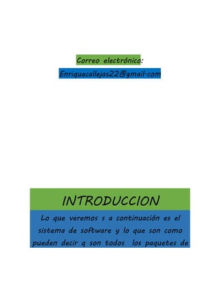 Correo electrónico:
Enriquecallejas22@gmail.com
INTRODUCCION
Lo que veremos s a continuación es el
sistema de software y lo que son como
pueden decir q son todos los paquetes de
 