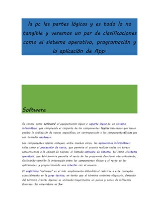 la pc las partes lógicas y es todo lo no
tangible y veremos un par de clasificaciones
como el sistema operativo, programación y
la aplicación de App.
Software
Se conoce como software1
al equipamiento lógico o soporte lógico de un sistema
informático, que comprende el conjunto de los componentes lógicos necesarios que hacen
posible la realización de tareas específicas, en contraposición a los componentesfísicos que
son llamados hardware.
Los componentes lógicos incluyen, entre muchos otros, las aplicaciones informáticas;
tales como el procesador de texto, que permite al usuario realizar todas las tareas
concernientes a la edición de textos; el llamado software de sistema, tal como elsistema
operativo, que básicamente permite al resto de los programas funcionar adecuadamente,
facilitando también la interacción entre los componentes físicos y el resto de las
aplicaciones, y proporcionando una interfaz con el usuario.
El anglicismo "software" es el más ampliamente difundido al referirse a este concepto,
especialmente en la jerga técnica; en tanto que el término sinónimo «logicial», derivado
del término francés logiciel, es utilizado mayormente en países y zonas de influencia
francesa. Su abreviatura es Sw.
 