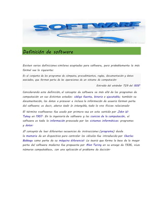 Definición de software
Existen varias definiciones similares aceptadas para software, pero probablemente la más
formal sea la siguiente:
Es el conjunto de los programas de cómputo, procedimientos, reglas, documentación y datos
asociados, que forman parte de las operaciones de un sistema de computación.
Extraído del estándar 729 del IEEE5
Considerando esta definición, el concepto de software va más allá de los programas de
computación en sus distintos estados: código fuente, binario o ejecutable; también su
documentación, los datos a procesar e incluso la información de usuario forman parte
del software: es decir, abarca todo lo intangible, todo lo «no físico» relacionado.
El término «software» fue usado por primera vez en este sentido por John W.
Tukey en 1957. En la ingeniería de software y las ciencias de la computación, el
software es toda la información procesada por los sistemas informáticos: programas
y datos.
El concepto de leer diferentes secuencias de instrucciones (programa) desde
la memoria de un dispositivo para controlar los cálculos fue introducido por Charles
Babbage como parte de su máquina diferencial. La teoría que forma la base de la mayor
parte del software moderno fue propuesta por Alan Turing en su ensayo de 1936, «Los
números computables», con una aplicación al problema de decisión.
 