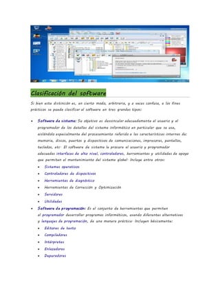 Clasificación del software
Si bien esta distinción es, en cierto modo, arbitraria, y a veces confusa, a los fines
prácticos se puede clasificar al software en tres grandes tipos:
 Software de sistema: Su objetivo es desvincular adecuadamente al usuario y al
programador de los detalles del sistema informático en particular que se use,
aislándolo especialmente del procesamiento referido a las características internas de:
memoria, discos, puertos y dispositivos de comunicaciones, impresoras, pantallas,
teclados, etc. El software de sistema le procura al usuario y programador
adecuadas interfaces de alto nivel, controladores, herramientas y utilidades de apoyo
que permiten el mantenimiento del sistema global. Incluye entre otros:
 Sistemas operativos
 Controladores de dispositivos
 Herramientas de diagnóstico
 Herramientas de Corrección y Optimización
 Servidores
 Utilidades
 Software de programación: Es el conjunto de herramientas que permiten
al programador desarrollar programas informáticos, usando diferentes alternativas
y lenguajes de programación, de una manera práctica. Incluyen básicamente:
 Editores de texto
 Compiladores
 Intérpretes
 Enlazadores
 Depuradores
 