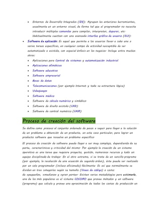  Entornos de Desarrollo Integrados (IDE): Agrupan las anteriores herramientas,
usualmente en un entorno visual, de forma tal que el programador no necesite
introducir múltiples comandos para compilar, interpretar, depurar, etc.
Habitualmente cuentan con una avanzada interfaz gráfica de usuario (GUI).
 Software de aplicación: Es aquel que permite a los usuarios llevar a cabo una o
varias tareas específicas, en cualquier campo de actividad susceptible de ser
automatizado o asistido, con especial énfasis en los negocios. Incluye entre muchos
otros:
 Aplicaciones para Control de sistemas y automatización industrial
 Aplicaciones ofimáticas
 Software educativo
 Software empresarial
 Bases de datos
 Telecomunicaciones (por ejemplo Internet y toda su estructura lógica)
 Videojuegos
 Software médico
 Software de cálculo numérico y simbólico.
 Software de diseño asistido (CAD)
 Software de control numérico (CAM)
Proceso de creación del software
Se define como proceso al conjunto ordenado de pasos a seguir para llegar a la solución
de un problema u obtención de un producto, en este caso particular, para lograr un
producto software que resuelva un problema específico.
El proceso de creación de software puede llegar a ser muy complejo, dependiendo de su
porte, características y criticidad del mismo. Por ejemplo la creación de un sistema
operativo es una tarea que requiere proyecto, gestión, numerosos recursos y todo un
equipo disciplinado de trabajo. En el otro extremo, si se trata de un sencillo programa
(por ejemplo, la resolución de una ecuación de segundo orden), éste puede ser realizado
por un solo programador (incluso aficionado) fácilmente. Es así que normalmente se
dividen en tres categorías según su tamaño (líneas de código) o costo:
de «pequeño», «mediano» y «gran porte». Existen varias metodologías para estimarlo,
una de las más populares es el sistema COCOMO que provee métodos y un software
(programa) que calcula y provee una aproximación de todos los costos de producción en
 