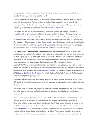 un «proyecto software» (relación horas/hombre, costo monetario, cantidad de líneas
fuente de acuerdo a lenguaje usado, etc.).
Considerando los de gran porte, es necesario realizar complejas tareas, tanto técnicas
como de gerencia, una fuerte gestión y análisis diversos (entre otras cosas), la
complejidad de ello ha llevado a que desarrolle una ingeniería específica para tratar su
estudio y realización: es conocida como Ingeniería de Software.
En tanto que en los de mediano porte, pequeños equipos de trabajo (incluso un
avezado analista-programador solitario) pueden realizar la tarea. Aunque, siempre en
casos de mediano y gran porte (y a veces también en algunos de pequeño porte, según
su complejidad), se deben seguir ciertas etapas que son necesarias para la construcción
del software. Tales etapas, si bien deben existir, son flexibles en su forma de aplicación,
de acuerdo a la metodología o proceso de desarrollo escogido y utilizado por el equipo
de desarrollo o por el analista-programador solitario (si fuere el caso).
Los «procesos de desarrollo de software» poseen reglas preestablecidas, y deben ser
aplicados en la creación del software de mediano y gran porte, ya que en caso contrario
lo más seguro es que el proyecto no logre concluir o termine sin cumplir los objetivos
previstos, y con variedad de fallos inaceptables (fracasan, en pocas palabras). Entre
tales «procesos» los hay ágiles o livianos (ejemplo XP), pesados y lentos
(ejemplo RUP), y variantes intermedias. Normalmente se aplican de acuerdo al tipo y
porte del software a desarrollar, a criterio del líder (si lo hay) del equipo de desarrollo.
Algunos de esos procesos son Programación Extrema (en inglés eXtreme Programming o
XP),Proceso Unificado de Rational (en inglés Rational Unified Process o RUP), Feature
Driven Development (FDD), etc.
Cualquiera sea el «proceso» utilizado y aplicado al desarrollo del software (RUP, FDD,
XP, etc), y casi independientemente de él, siempre se debe aplicar un «modelo de ciclo
de vida».6
Se estima que, del total de proyectos software grandes emprendidos, un 28% fracasan,
un 46% caen en severas modificaciones que lo retrasan y un 26% son totalmente
exitosos. 7
Cuando un proyecto fracasa, rara vez es debido a fallas técnicas, la principal causa de
fallos y fracasos es la falta de aplicación de una buena metodología o proceso de
desarrollo. Entre otras, una fuerte tendencia, desde hace pocas décadas, es mejorar las
metodologías o procesos de desarrollo, o crear nuevas y concientizar a los profesionales
de la informática a su utilización adecuada. Normalmente los especialistas en el estudio
y desarrollo de estas áreas (metodologías) y afines (tales como modelos y hasta la
gestión misma de los proyectos) son los ingenieros en software, es su orientación. Los
 